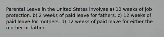 Parental Leave in the United States involves a) 12 weeks of job protection. b) 2 weeks of paid leave for fathers. c) 12 weeks of paid leave for mothers. d) 12 weeks of paid leave for either the mother or father.