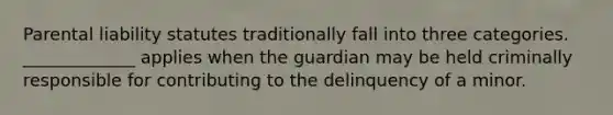 Parental liability statutes traditionally fall into three categories. _____________ applies when the guardian may be held criminally responsible for contributing to the delinquency of a minor.