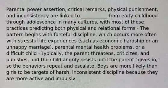 Parental power assertion, critical remarks, physical punishment, and inconsistency are linked to ___________ from early childhood through adolescence in many cultures, with most of these practices predicting both physical and relational forms - The pattern begins with forceful discipline, which occurs more often with stressful life experiences (such as economic hardship or an unhappy marriage), parental mental health problems, or a difficult child - Typically, the parent threatens, criticizes, and punishes, and the child angrily resists until the parent "gives in," so the behaviors repeat and escalate. Boys are more likely than girls to be targets of harsh, inconsistent discipline because they are more active and impulsiv