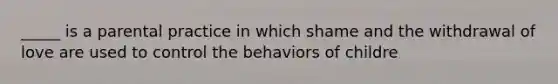 _____ is a parental practice in which shame and the withdrawal of love are used to control the behaviors of childre