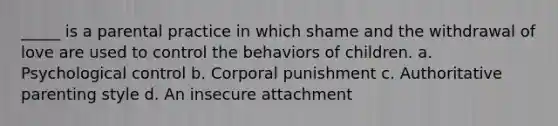 _____ is a parental practice in which shame and the withdrawal of love are used to control the behaviors of children. a. Psychological control b. Corporal punishment c. Authoritative parenting style d. An insecure attachment