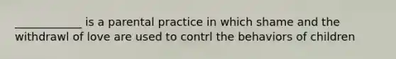 ____________ is a parental practice in which shame and the withdrawl of love are used to contrl the behaviors of children