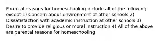 Parental reasons for homeschooling include all of the following except 1) Concern about environment of other schools 2) Dissatisfaction with academic instruction at other schools 3) Desire to provide religious or moral instruction 4) All of the above are parental reasons for homeschooling