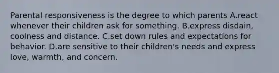 Parental responsiveness is the degree to which parents A.react whenever their children ask for something. B.express disdain, coolness and distance. C.set down rules and expectations for behavior. D.are sensitive to their children's needs and express love, warmth, and concern.