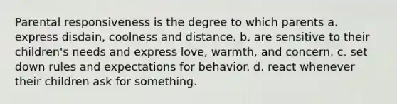 Parental responsiveness is the degree to which parents a. express disdain, coolness and distance. b. are sensitive to their children's needs and express love, warmth, and concern. c. set down rules and expectations for behavior. d. react whenever their children ask for something.