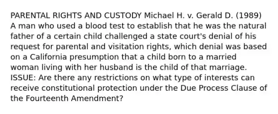 PARENTAL RIGHTS AND CUSTODY Michael H. v. Gerald D. (1989) A man who used a blood test to establish that he was the natural father of a certain child challenged a state court's denial of his request for parental and visitation rights, which denial was based on a California presumption that a child born to a married woman living with her husband is the child of that marriage. ISSUE: Are there any restrictions on what type of interests can receive constitutional protection under the Due Process Clause of the Fourteenth Amendment?