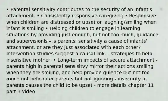 • Parental sensitivity contributes to the security of an infant's attachment. • Consistently responsive caregiving • Responsive when children are distressed or upset or laughing/smiling when infant is smiling • Helping children to engage in learning situations by providing just enough, but not too much, guidance and supervisionIs - is parents' sensitivity a cause of infants' attachment, or are they just associated with each other? Intervention studies suggest a causal link... strategies to help insensitive mother, • Long-term impacts of secure attachment - parents high in parental sensisitvy mirror their actions smiling when they are smiling, and help provide guience but not too much not helicopter parents but not ignoring - insecurity in parents causes the child to be upset - more details chapter 11 part 3 video