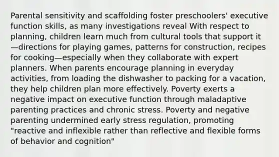 Parental sensitivity and scaffolding foster preschoolers' executive function skills, as many investigations reveal With respect to planning, children learn much from cultural tools that support it—directions for playing games, patterns for construction, recipes for cooking—especially when they collaborate with expert planners. When parents encourage planning in everyday activities, from loading the dishwasher to packing for a vacation, they help children plan more effectively. Poverty exerts a negative impact on executive function through maladaptive parenting practices and chronic stress. Poverty and negative parenting undermined early stress regulation, promoting "reactive and inflexible rather than reflective and flexible forms of behavior and cognition"