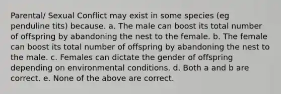 Parental/ Sexual Conflict may exist in some species (eg penduline tits) because. a. The male can boost its total number of offspring by abandoning the nest to the female. b. The female can boost its total number of offspring by abandoning the nest to the male. c. Females can dictate the gender of offspring depending on environmental conditions. d. Both a and b are correct. e. None of the above are correct.