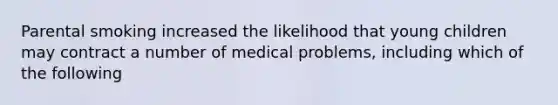 Parental smoking increased the likelihood that young children may contract a number of medical problems, including which of the following