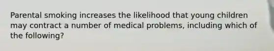 Parental smoking increases the likelihood that young children may contract a number of medical problems, including which of the following?