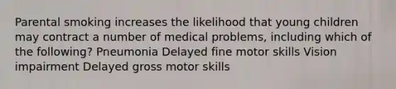 Parental smoking increases the likelihood that young children may contract a number of medical problems, including which of the following? Pneumonia Delayed fine motor skills Vision impairment Delayed gross motor skills