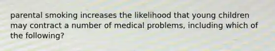 parental smoking increases the likelihood that young children may contract a number of medical problems, including which of the following?