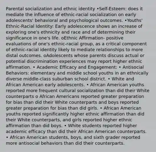 Parental socialization and ethnic identity •Self-Esteem: does it mediate the influence of ethnic-racial socialization on early adolescents' behavioral and psychological outcomes. •Youths' Ethnic-Racial Identity: Early adolescence shows an increase of exploring one's ethnicity and race and of determining their significance in one's life. oEthnic Affirmation- positive evaluations of one's ethnic-racial group, as a critical component of ethnic-racial identity likely to mediate relationships to more distal outcomes. oAdolescents whose parents discuss actual or potential discrimination experiences may report higher ethnic affirmation. • Academic Efficacy and Engagement: • Antisocial Behaviors: elementary and middle school youths in an ethnically diverse middle-class suburban school district. • White and African American early adolescents. • African American youths reported more frequent cultural socialization than did their White counterparts o African Americans reported greater preparation for bias than did their White counterparts and boys reported greater preparation for bias than did girls. • African American youths reported significantly higher ethnic affirmation than did their White counterparts, and girls reported higher ethnic affirmation than did boys. • White students reported higher academic efficacy than did their African American counterparts. • African American students, boys, and sixth grader reported more antisocial behaviors than did their counterparts.