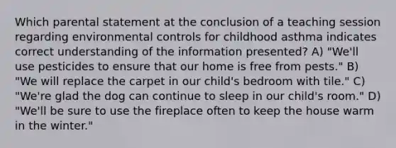 Which parental statement at the conclusion of a teaching session regarding environmental controls for childhood asthma indicates correct understanding of the information presented? A) "We'll use pesticides to ensure that our home is free from pests." B) "We will replace the carpet in our child's bedroom with tile." C) "We're glad the dog can continue to sleep in our child's room." D) "We'll be sure to use the fireplace often to keep the house warm in the winter."