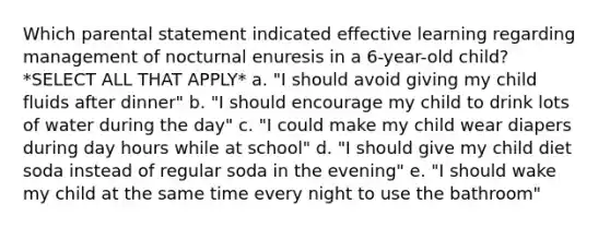 Which parental statement indicated effective learning regarding management of nocturnal enuresis in a 6-year-old child? *SELECT ALL THAT APPLY* a. "I should avoid giving my child fluids after dinner" b. "I should encourage my child to drink lots of water during the day" c. "I could make my child wear diapers during day hours while at school" d. "I should give my child diet soda instead of regular soda in the evening" e. "I should wake my child at the same time every night to use the bathroom"