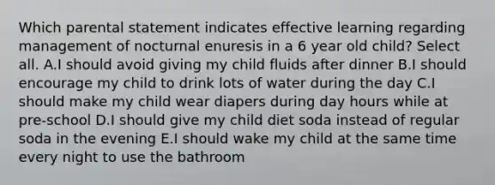 Which parental statement indicates effective learning regarding management of nocturnal enuresis in a 6 year old child? Select all. ​​A.I should avoid giving my child fluids after dinner B.I should encourage my child to drink lots of water during the day C.I should make my child wear diapers during day hours while at pre-school D.I should give my child diet soda instead of regular soda in the evening E.I should wake my child at the same time every night to use the bathroom