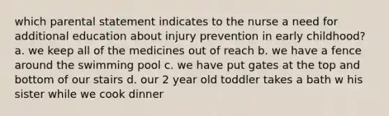 which parental statement indicates to the nurse a need for additional education about injury prevention in early childhood? a. we keep all of the medicines out of reach b. we have a fence around the swimming pool c. we have put gates at the top and bottom of our stairs d. our 2 year old toddler takes a bath w his sister while we cook dinner