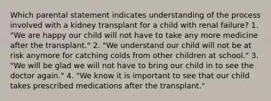 Which parental statement indicates understanding of the process involved with a kidney transplant for a child with renal failure? 1. "We are happy our child will not have to take any more medicine after the transplant." 2. "We understand our child will not be at risk anymore for catching colds from other children at school." 3. "We will be glad we will not have to bring our child in to see the doctor again." 4. "We know it is important to see that our child takes prescribed medications after the transplant."