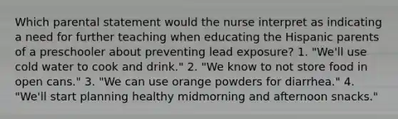 Which parental statement would the nurse interpret as indicating a need for further teaching when educating the Hispanic parents of a preschooler about preventing lead exposure? 1. "We'll use cold water to cook and drink." 2. "We know to not store food in open cans." 3. "We can use orange powders for diarrhea." 4. "We'll start planning healthy midmorning and afternoon snacks."