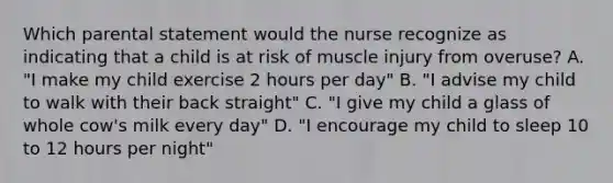 Which parental statement would the nurse recognize as indicating that a child is at risk of muscle injury from overuse? A. "I make my child exercise 2 hours per day" B. "I advise my child to walk with their back straight" C. "I give my child a glass of whole cow's milk every day" D. "I encourage my child to sleep 10 to 12 hours per night"