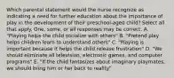 Which parental statement would the nurse recognize as indicating a need for further education about the importance of play in the development of their preschool-aged child? Select all that apply. One, some, or all responses may be correct. A. "Playing helps the child socialize with others" B. "Pretend play helps children learn to understand others" C. "Playing is important because it helps the child release frustration" D. "We should eliminate all television, electronic games, and computer programs" E. "If the child fantasizes about imaginary playmates, we should bring him or her back to reality"