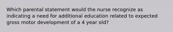 Which parental statement would the nurse recognize as indicating a need for additional education related to expected gross motor development of a 4 year old?