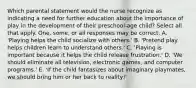 Which parental statement would the nurse recognize as indicating a need for further education about the importance of play in the development of their preschool-age child? Select all that apply. One, some, or all responses may be correct. A. 'Playing helps the child socialize with others.' B. 'Pretend play helps children learn to understand others.' C. 'Playing is important because it helps the child release frustration.' D. 'We should eliminate all television, electronic games, and computer programs.' E. 'If the child fantasizes about imaginary playmates, we should bring him or her back to reality!'