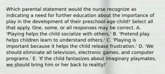 Which parental statement would the nurse recognize as indicating a need for further education about the importance of play in the development of their preschool-age child? Select all that apply. One, some, or all responses may be correct. A. 'Playing helps the child socialize with others.' B. 'Pretend play helps children learn to understand others.' C. 'Playing is important because it helps the child release frustration.' D. 'We should eliminate all television, electronic games, and computer programs.' E. 'If the child fantasizes about imaginary playmates, we should bring him or her back to reality!'