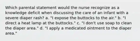 Which parental statement would the nurse recognize as a knowledge deficit when discussing the care of an infant with a severe diaper rash? a. "I expose the buttocks to the air." b. "I direct a heat lamp at the buttocks." c. "I don't use soap to clean the diaper area." d. "I apply a medicated ointment to the diaper area."