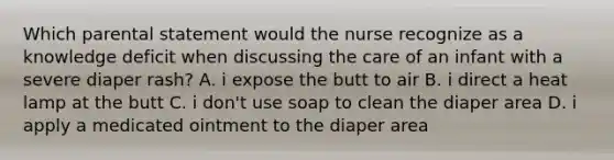 Which parental statement would the nurse recognize as a knowledge deficit when discussing the care of an infant with a severe diaper rash? A. i expose the butt to air B. i direct a heat lamp at the butt C. i don't use soap to clean the diaper area D. i apply a medicated ointment to the diaper area