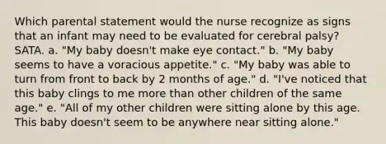 Which parental statement would the nurse recognize as signs that an infant may need to be evaluated for cerebral palsy? SATA. a. "My baby doesn't make eye contact." b. "My baby seems to have a voracious appetite." c. "My baby was able to turn from front to back by 2 months of age." d. "I've noticed that this baby clings to me more than other children of the same age." e. "All of my other children were sitting alone by this age. This baby doesn't seem to be anywhere near sitting alone."