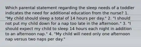 Which parental statement regarding the sleep needs of a toddler indicates the need for additional education from the nurse? 1. "My child should sleep a total of 14 hours per day." 2. "I should not put my child down for a nap too late in the afternoon." 3. "I should expect my child to sleep 14 hours each night in addition to an afternoon nap." 4. "My child will need only one afternoon nap versus two naps per day."