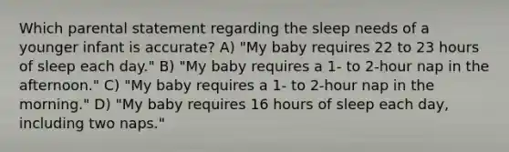 Which parental statement regarding the sleep needs of a younger infant is accurate? A) "My baby requires 22 to 23 hours of sleep each day." B) "My baby requires a 1- to 2-hour nap in the afternoon." C) "My baby requires a 1- to 2-hour nap in the morning." D) "My baby requires 16 hours of sleep each day, including two naps."