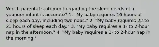 Which parental statement regarding the sleep needs of a younger infant is accurate? 1. "My baby requires 16 hours of sleep each day, including two naps." 2. "My baby requires 22 to 23 hours of sleep each day." 3. "My baby requires a 1- to 2-hour nap in the afternoon." 4. "My baby requires a 1- to 2-hour nap in the morning."