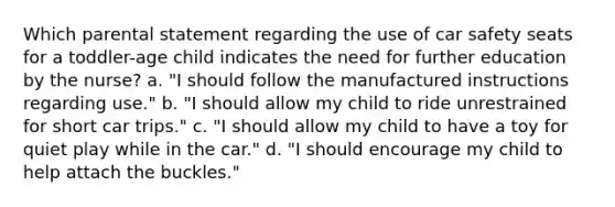 Which parental statement regarding the use of car safety seats for a toddler-age child indicates the need for further education by the nurse? a. "I should follow the manufactured instructions regarding use." b. "I should allow my child to ride unrestrained for short car trips." c. "I should allow my child to have a toy for quiet play while in the car." d. "I should encourage my child to help attach the buckles."