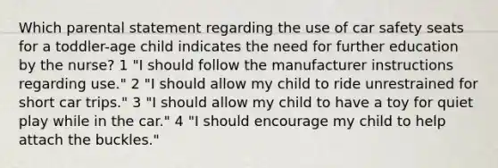 Which parental statement regarding the use of car safety seats for a toddler-age child indicates the need for further education by the nurse? 1 "I should follow the manufacturer instructions regarding use." 2 "I should allow my child to ride unrestrained for short car trips." 3 "I should allow my child to have a toy for quiet play while in the car." 4 "I should encourage my child to help attach the buckles."