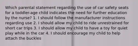 Which parental statement regarding the use of car safety seats for a toddler-age child indicates the need for further education by the nurse? 1. I should follow the manufacturer instructions regarding use 2. I should allow my child to ride unrestrained for short car trips 3. I should allow my child to have a toy for quiet play while in the car 4. I should encourage my child to help attach the buckles