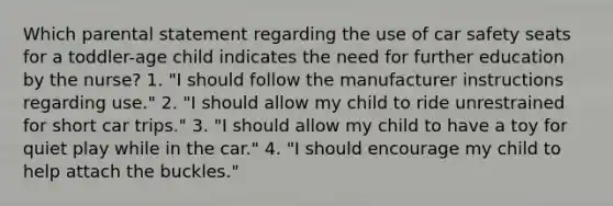 Which parental statement regarding the use of car safety seats for a toddler-age child indicates the need for further education by the nurse? 1. "I should follow the manufacturer instructions regarding use." 2. "I should allow my child to ride unrestrained for short car trips." 3. "I should allow my child to have a toy for quiet play while in the car." 4. "I should encourage my child to help attach the buckles."