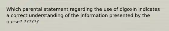 Which parental statement regarding the use of digoxin indicates a correct understanding of the information presented by the nurse? ??????