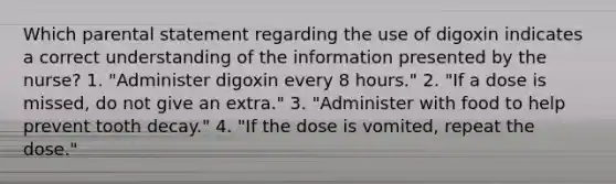 Which parental statement regarding the use of digoxin indicates a correct understanding of the information presented by the nurse? 1. "Administer digoxin every 8 hours." 2. "If a dose is missed, do not give an extra." 3. "Administer with food to help prevent tooth decay." 4. "If the dose is vomited, repeat the dose."