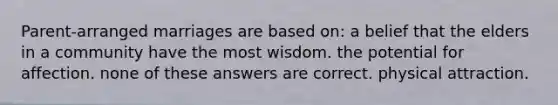 Parent-arranged marriages are based on: a belief that the elders in a community have the most wisdom. the potential for affection. none of these answers are correct. physical attraction.