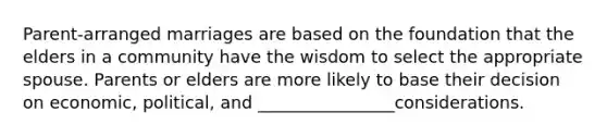 Parent-arranged marriages are based on the foundation that the elders in a community have the wisdom to select the appropriate spouse. Parents or elders are more likely to base their decision on economic, political, and ________________considerations.