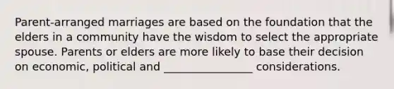 Parent-arranged marriages are based on the foundation that the elders in a community have the wisdom to select the appropriate spouse. Parents or elders are more likely to base their decision on economic, political and ________________ considerations.