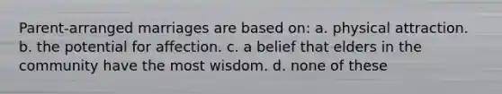 Parent-arranged marriages are based on: a. physical attraction. b. the potential for affection. c. a belief that elders in the community have the most wisdom. d. none of these