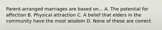 Parent-arranged marriages are based on... A. The potential for affection B. Physical attraction C. A belief that elders in the community have the most wisdom D. None of these are correct