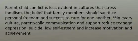 Parent-child conflict is less evident in cultures that stress familism, the belief that family members should sacrifice personal freedom and success to care for one another. **In every culture, parent-child communication and support reduce teenage depression, suicide, low self-esteem and increase motivation and achievement