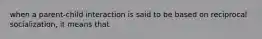 when a parent-child interaction is said to be based on reciprocal socialization, it means that