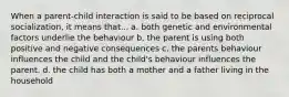 When a parent-child interaction is said to be based on reciprocal socialization, it means that... a. both genetic and environmental factors underlie the behaviour b. the parent is using both positive and negative consequences c. the parents behaviour influences the child and the child's behaviour influences the parent. d. the child has both a mother and a father living in the household