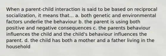 When a parent-child interaction is said to be based on reciprocal socialization, it means that... a. both genetic and environmental factors underlie the behaviour b. the parent is using both positive and negative consequences c. the parents behaviour influences the child and the child's behaviour influences the parent. d. the child has both a mother and a father living in the household